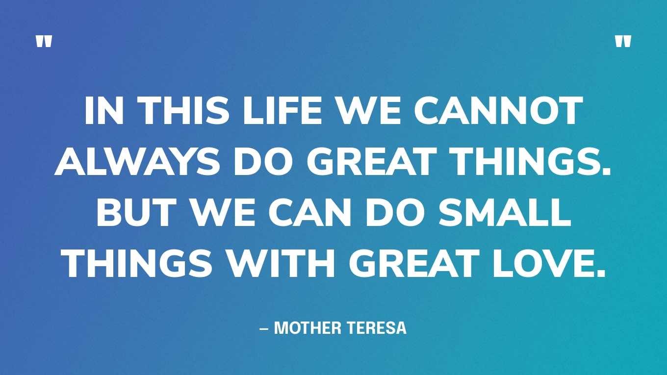“In this life we cannot always do great things. But we can do small things with great love.” — Mother Teresa