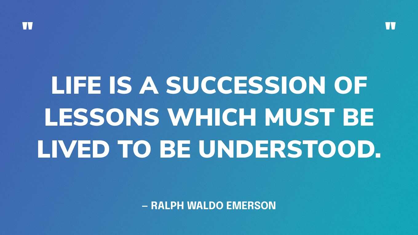 “Life is a succession of lessons which must be lived to be understood.” — Ralph Waldo Emerson