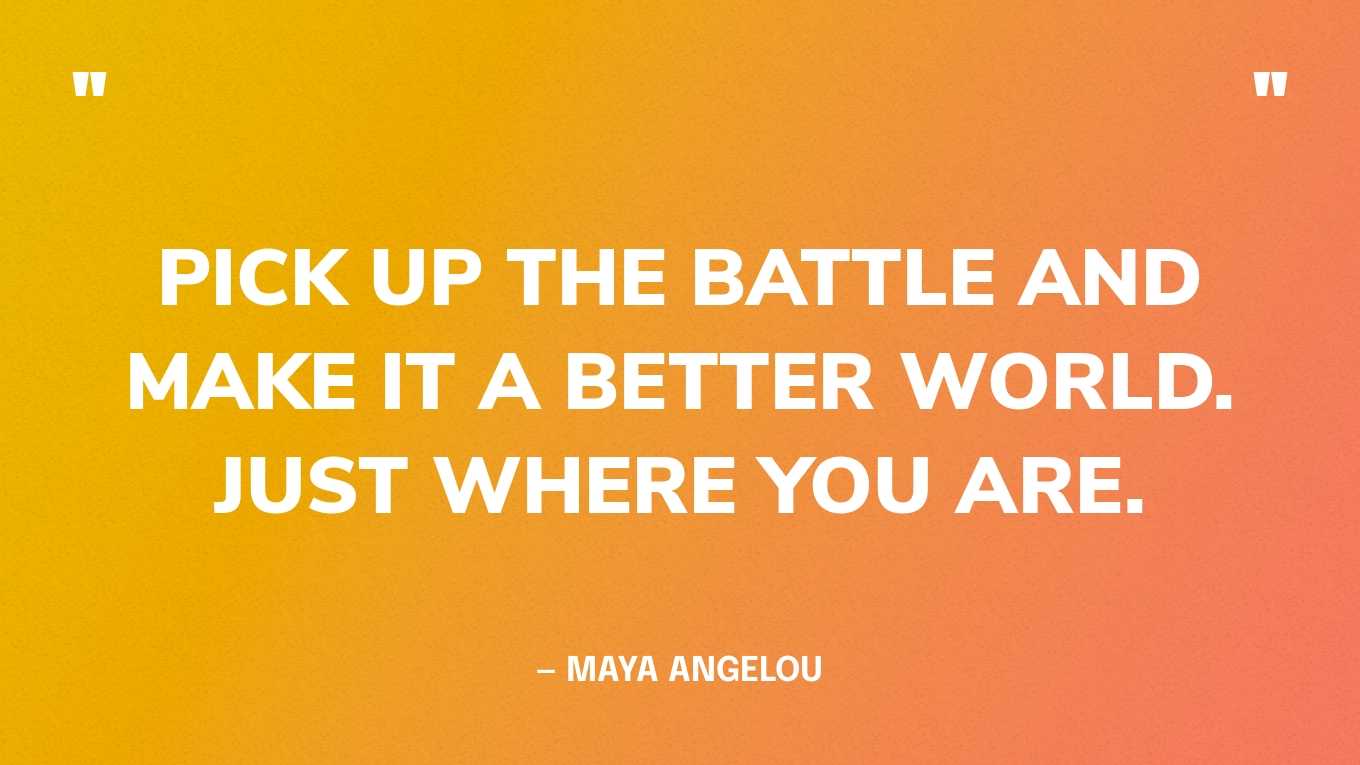 “Pick up the battle and make it a better world. Just where you are.” — Maya Angelou