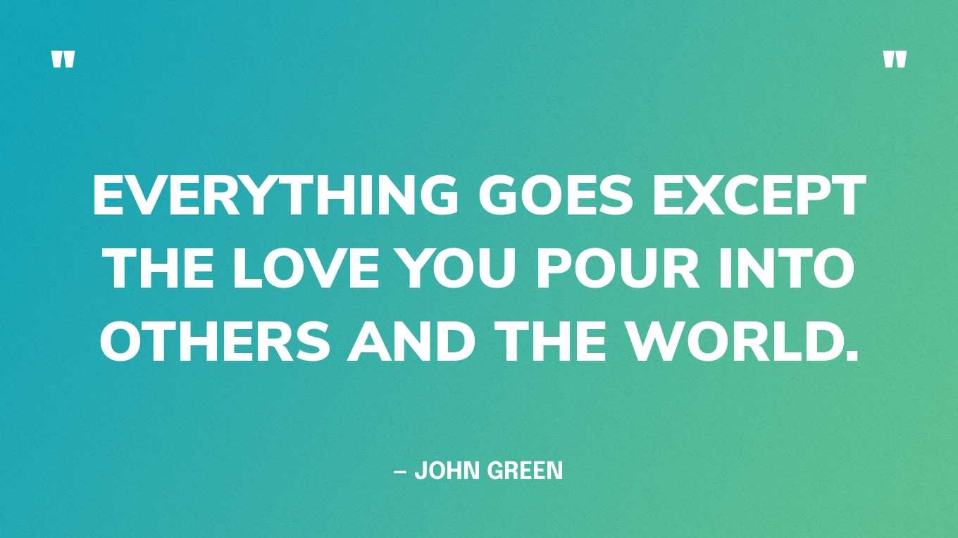 “Everything goes except the love you pour into others and the world.” — John Green